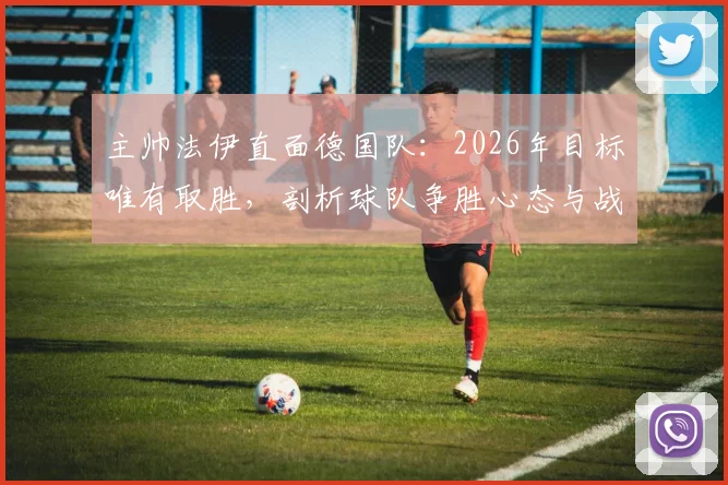 主帅法伊直面德国队：2026年目标唯有取胜，剖析球队争胜心态与战术准备