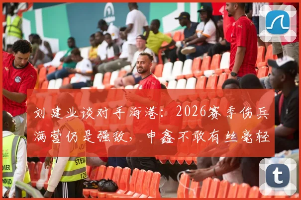 刘建业谈对手海港:2026赛季伤兵满营仍是强敌,申鑫不敢有丝毫轻视