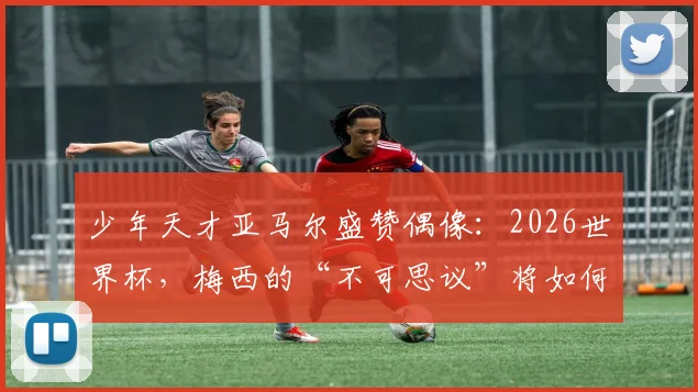 少年天才亚马尔盛赞偶像:2026世界杯,梅西的“不可思议”将如何定义传奇新高度
