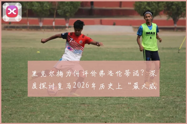 里克尔梅为何评价弗洛伦蒂诺？深度探讨皇马2026年历史上“最大威胁”说的背后争议与功过
