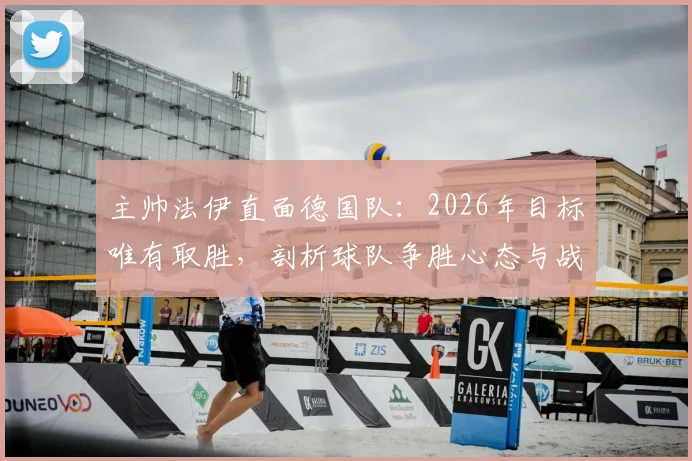 主帅法伊直面德国队：2026年目标唯有取胜，剖析球队争胜心态与战术准备