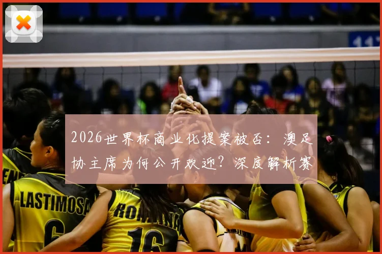 2026世界杯商业化提案被否：澳足协主席为何公开欢迎？深度解析赛制变革风波与未来影响