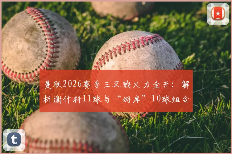 曼联2026赛季三叉戟火力全开:解析谢什科11球与“姆库”10球组合,对比英超其他攻击群