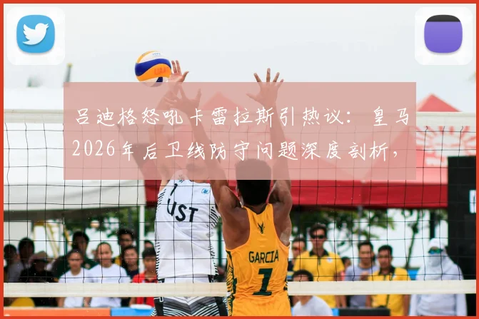 吕迪格怒吼卡雷拉斯引热议：皇马2026年后卫线防守问题深度剖析，逼抢强度成关键