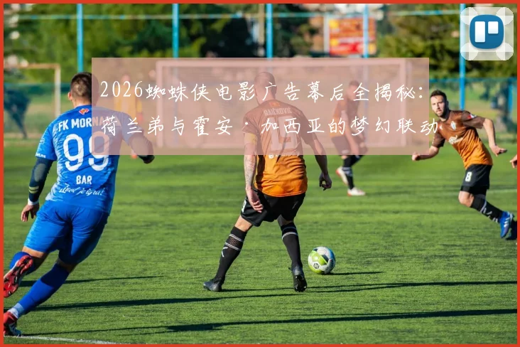 2026蜘蛛侠电影广告幕后全揭秘：荷兰弟与霍安·加西亚的梦幻联动拍摄现场，这些细节你知道吗？