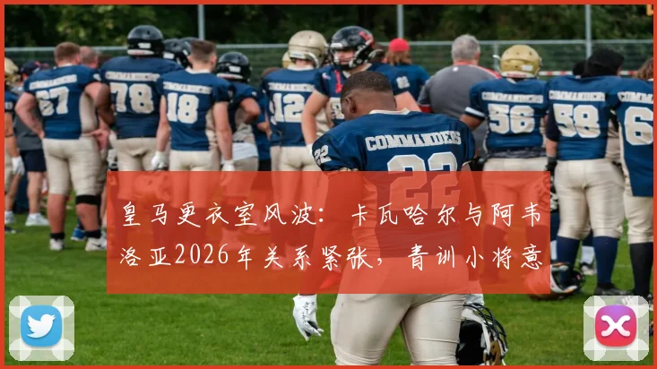 皇马更衣室风波：卡瓦哈尔与阿韦洛亚2026年关系紧张，青训小将意外受伤事件深度追踪