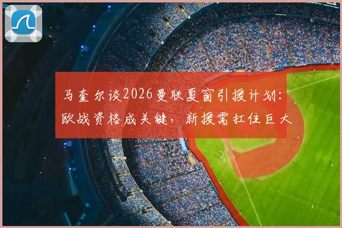 马奎尔谈2026曼联夏窗引援计划:欧战资格成关键,新援需扛住巨大压力考验