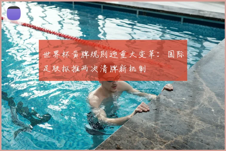 世界杯黄牌规则迎重大变革：国际足联拟推两次清牌新机制