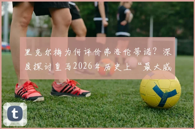 里克尔梅为何评价弗洛伦蒂诺？深度探讨皇马2026年历史上“最大威胁”说的背后争议与功过