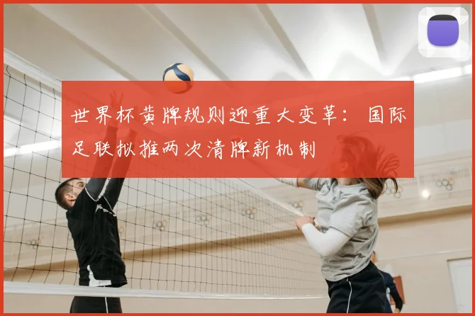世界杯黄牌规则迎重大变革:国际足联拟推两次清牌新机制