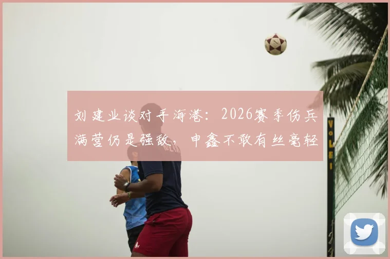 刘建业谈对手海港：2026赛季伤兵满营仍是强敌，申鑫不敢有丝毫轻视