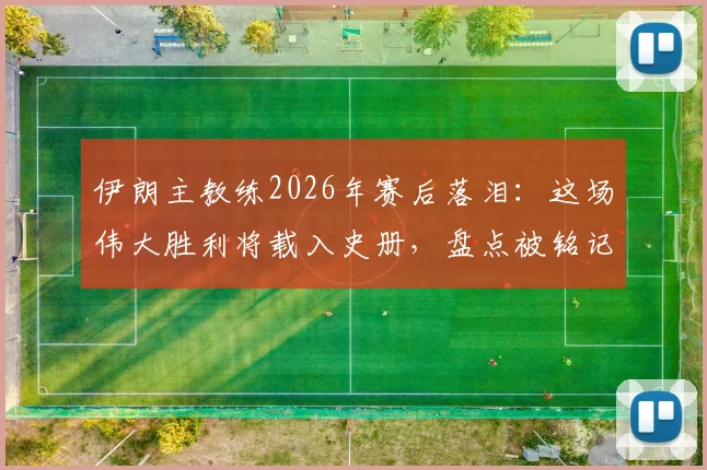 伊朗主教练2026年赛后落泪:这场伟大胜利将载入史册,盘点被铭记住的关键球员与瞬间