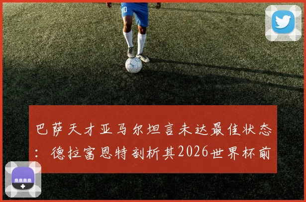 巴萨天才亚马尔坦言未达最佳状态:德拉富恩特剖析其2026世界杯前景与队内竞争