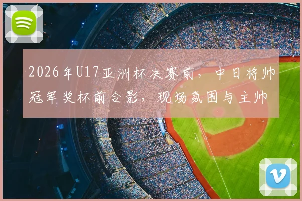 2026年U17亚洲杯决赛前,中日将帅冠军奖杯前合影,现场氛围与主帅发言全解析