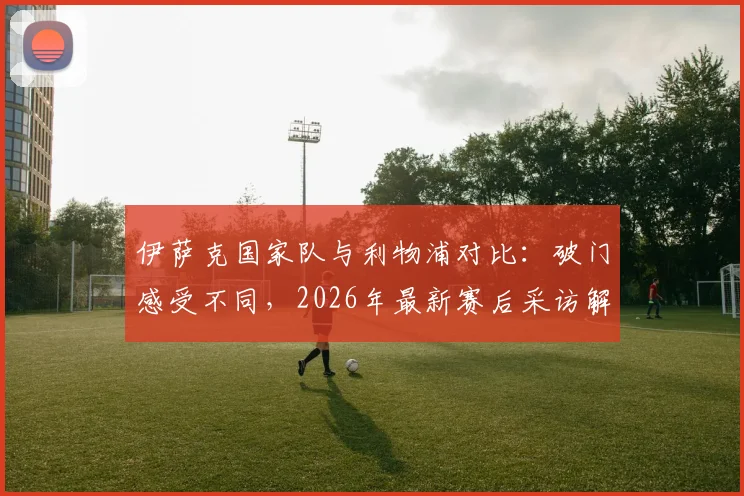 伊萨克国家队与利物浦对比：破门感受不同，2026年最新赛后采访解析
