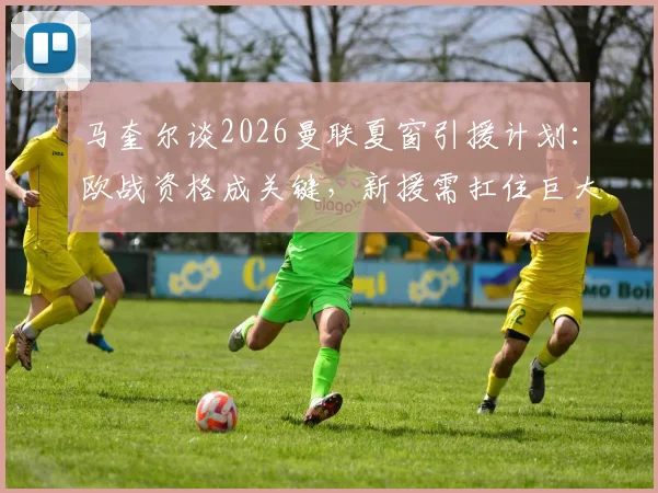 马奎尔谈2026曼联夏窗引援计划：欧战资格成关键，新援需扛住巨大压力考验