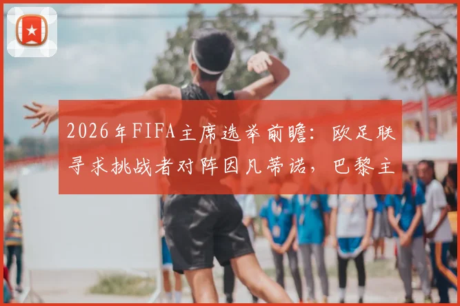 2026年FIFA主席选举前瞻：欧足联寻求挑战者对阵因凡蒂诺，巴黎主席纳赛尔已明确拒绝，潜在候选人分析
