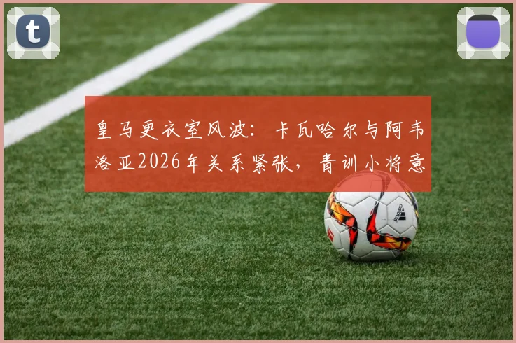 皇马更衣室风波：卡瓦哈尔与阿韦洛亚2026年关系紧张，青训小将意外受伤事件深度追踪