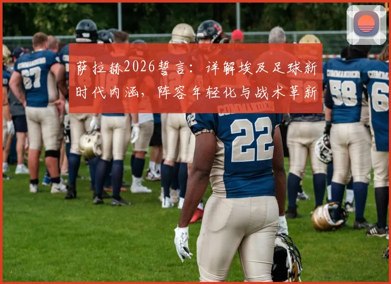 萨拉赫2026誓言:详解埃及足球新时代内涵,阵容年轻化与战术革新成关键,附核心球员分析
