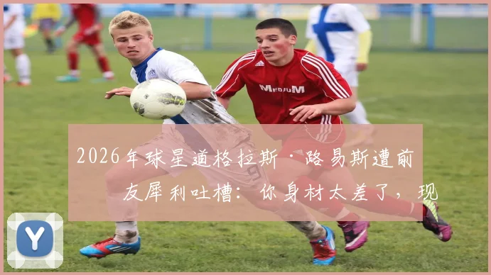 2026年球星道格拉斯·路易斯遭前女友犀利吐槽：你身材太差了，现男友让我欲罢不能