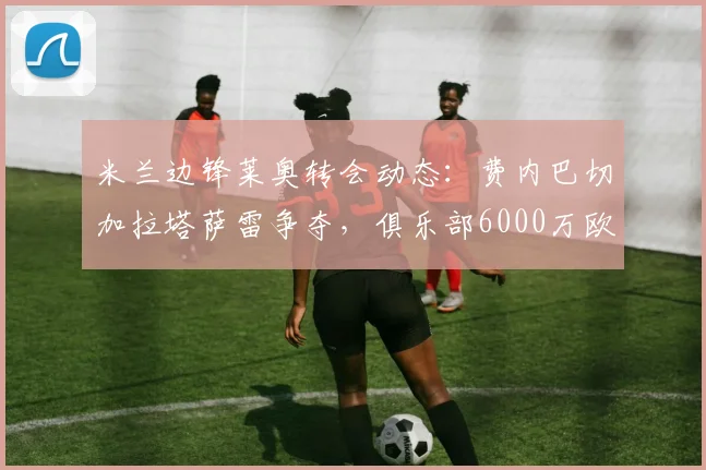 米兰边锋莱奥转会动态：费内巴切加拉塔萨雷争夺，俱乐部6000万欧要价成焦点