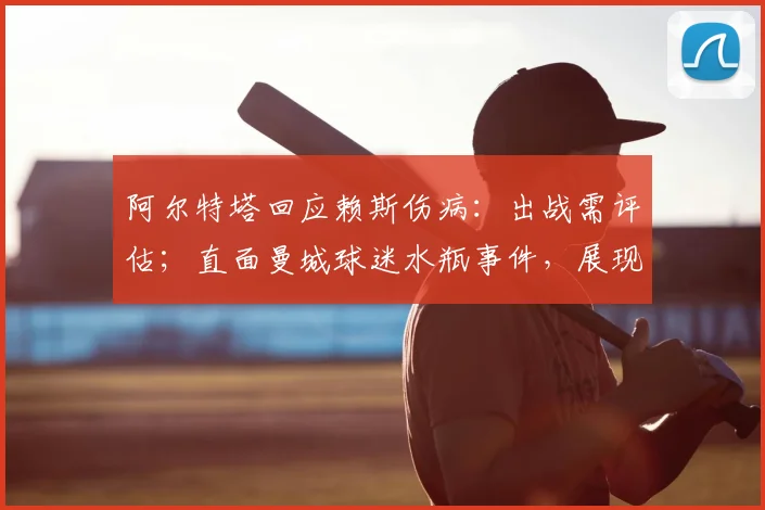 阿尔特塔回应赖斯伤病：出战需评估；直面曼城球迷水瓶事件，展现强队主帅风范
