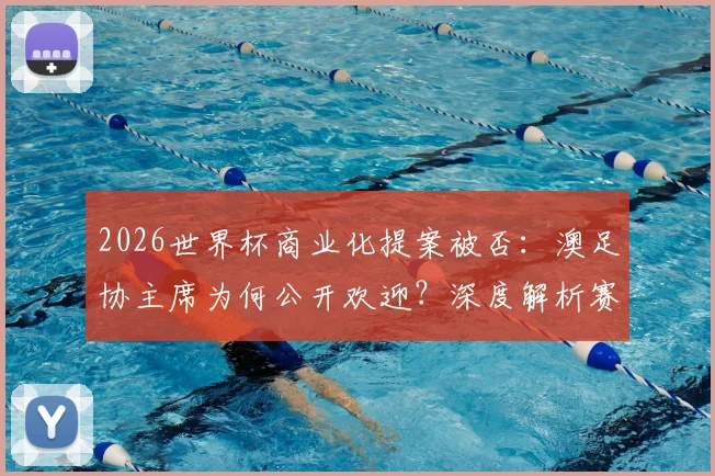 2026世界杯商业化提案被否：澳足协主席为何公开欢迎？深度解析赛制变革风波与未来影响