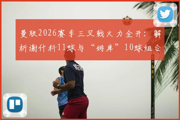 曼联2026赛季三叉戟火力全开：解析谢什科11球与“姆库”10球组合，对比英超其他攻击群