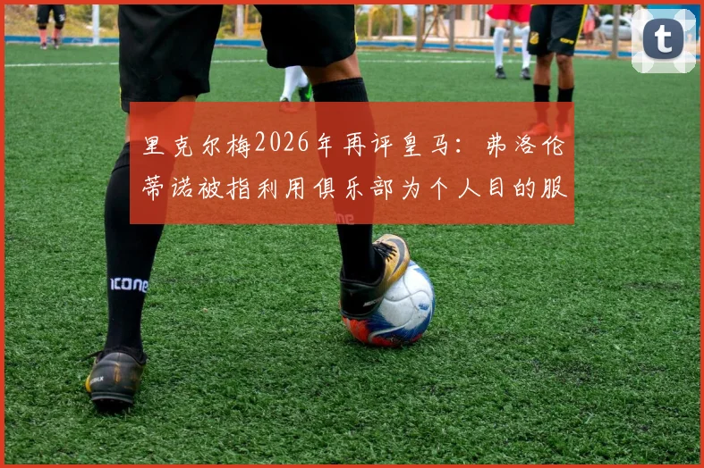 里克尔梅2026年再评皇马：弗洛伦蒂诺被指利用俱乐部为个人目的服务，双方矛盾详解