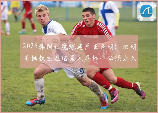 2026韩国红魔球迷严正声明:洪明甫执教生涯陷最大危机,必须永久离开足球界