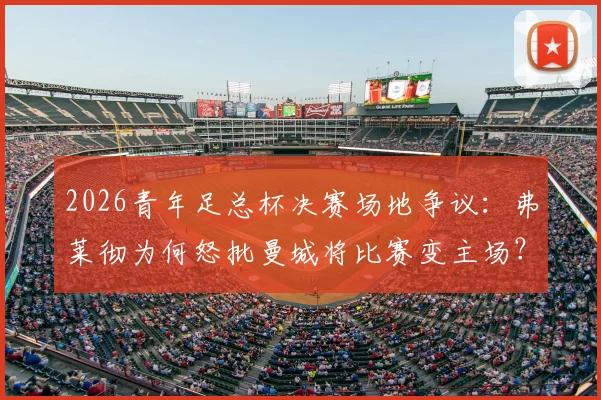 2026青年足总杯决赛场地争议：弗莱彻为何怒批曼城将比赛变主场？事件深度还原
