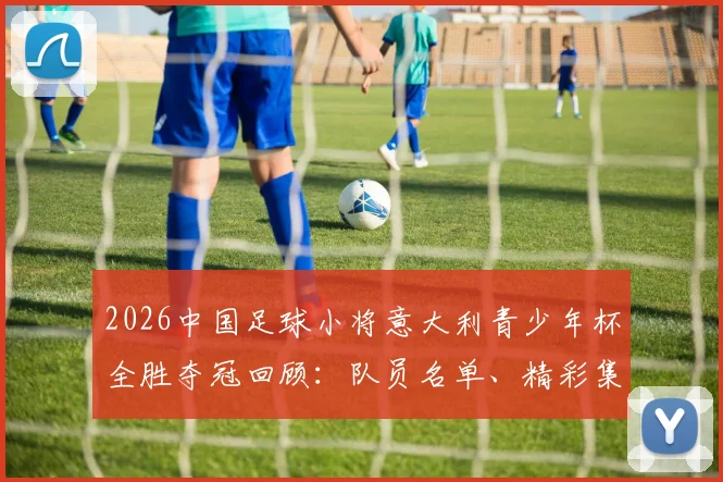 2026中国足球小将意大利青少年杯全胜夺冠回顾：队员名单、精彩集锦与对中国青训的深远启示