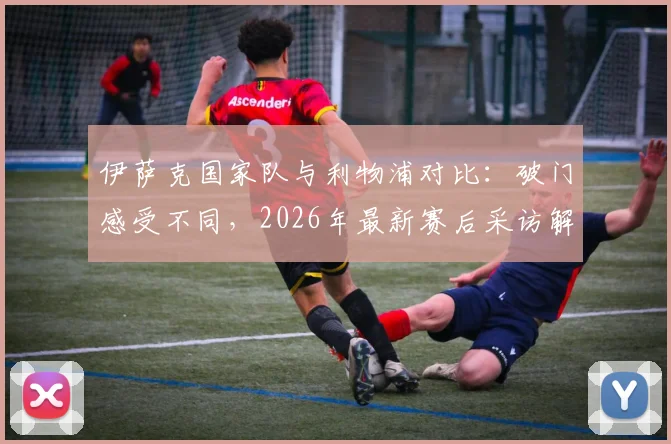 伊萨克国家队与利物浦对比:破门感受不同,2026年最新赛后采访解析