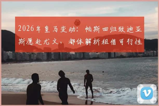 2026年皇马变动:帕斯回归致迪亚斯愿赴尤文,都体解析租借可行性与球员意图