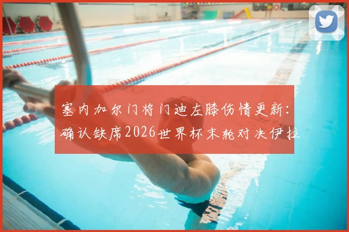 塞内加尔门将门迪左膝伤情更新：确认缺席2026世界杯末轮对决伊拉克，替补人选与战术影响解析