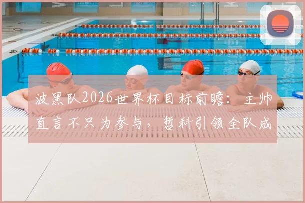 波黑队2026世界杯目标前瞻：主帅直言不只为参与，哲科引领全队成长，核心阵容解析