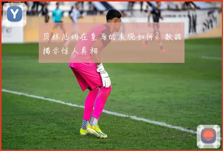 贝林厄姆在皇马的表现如何？数据揭示惊人真相