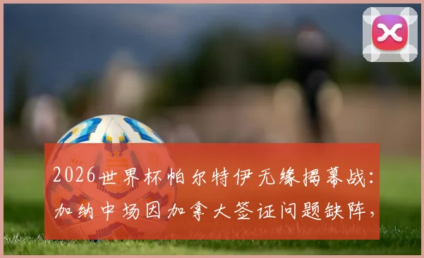 2026世界杯帕尔特伊无缘揭幕战：加纳中场因加拿大签证问题缺阵，球队战力影响几何？