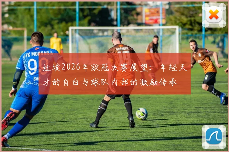 杜埃2026年欧冠决赛展望：年轻天才的自白与球队内部的激励传承