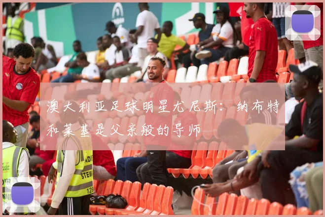 澳大利亚足球明星尤尼斯：纳布特和莱基是父亲般的导师