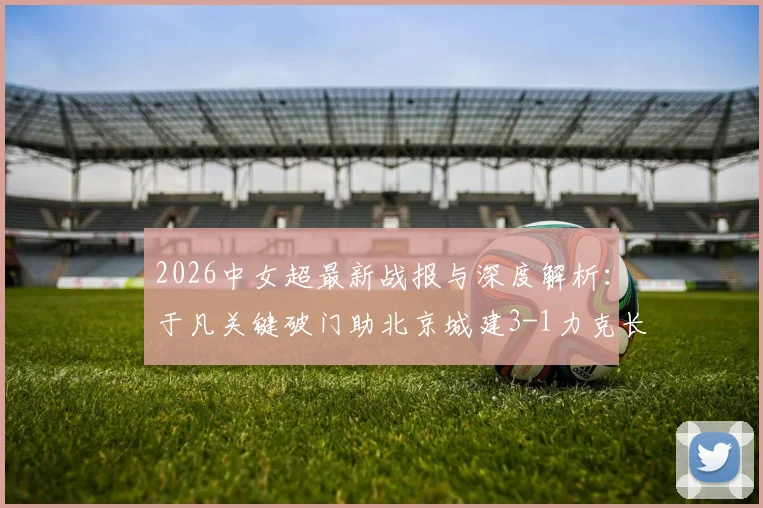 2026中女超最新战报与深度解析:于凡关键破门助北京城建3-1力克长春,附两队战术打法与未来赛程展望