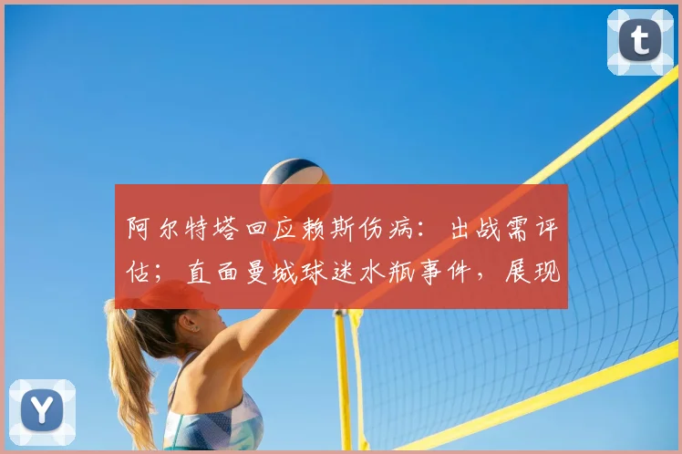 阿尔特塔回应赖斯伤病：出战需评估；直面曼城球迷水瓶事件，展现强队主帅风范