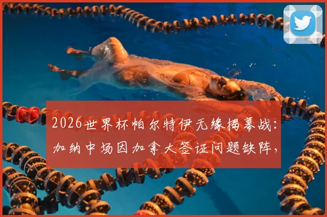 2026世界杯帕尔特伊无缘揭幕战：加纳中场因加拿大签证问题缺阵，球队战力影响几何？