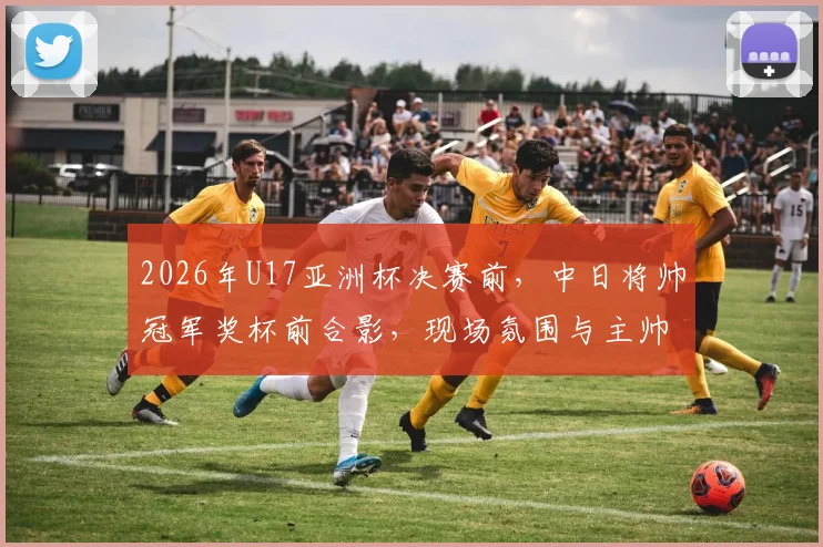 2026年U17亚洲杯决赛前，中日将帅冠军奖杯前合影，现场氛围与主帅发言全解析
