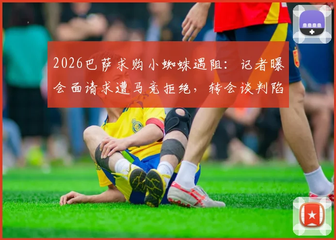 2026巴萨求购小蜘蛛遇阻：记者曝会面请求遭马竞拒绝，转会谈判陷僵局最新动态