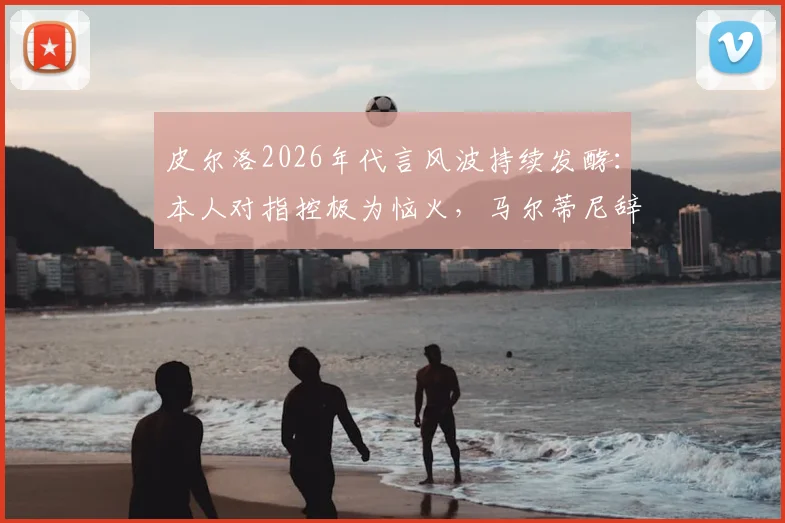 皮尔洛2026年代言风波持续发酵：本人对指控极为恼火，马尔蒂尼辞职传闻震动米兰高层