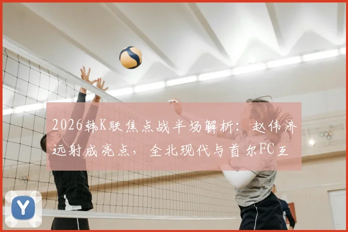 2026韩K联焦点战半场解析:赵伟济远射成亮点,全北现代与首尔FC互交白卷,半场数据与战术博弈深度回顾