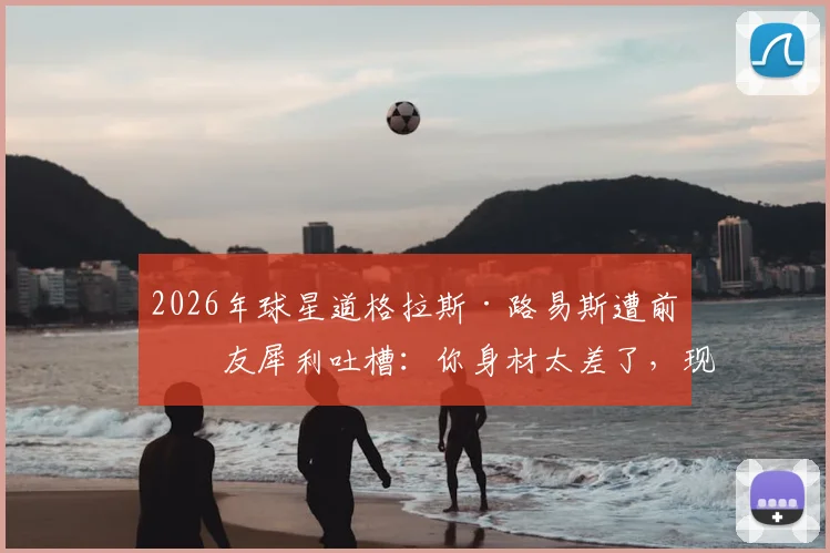 2026年球星道格拉斯·路易斯遭前女友犀利吐槽：你身材太差了，现男友让我欲罢不能