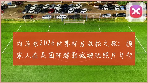 内马尔2026世界杯后放松之旅：携家人在美国环球影城游玩照片与行程全揭秘
