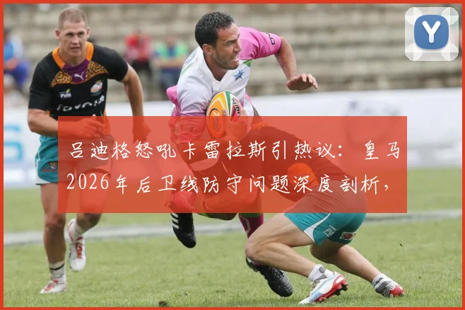 吕迪格怒吼卡雷拉斯引热议：皇马2026年后卫线防守问题深度剖析，逼抢强度成关键